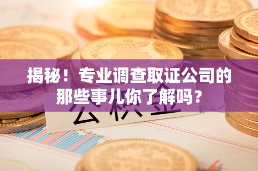 上杭揭秘！专业调查取证公司的那些事儿你了解吗？