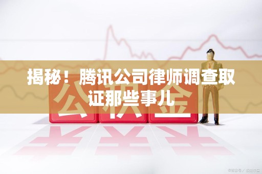 上杭揭秘!腾讯公司律师调查取证那些事儿 上杭揭秘!腾讯公司律师调查取证那些事儿