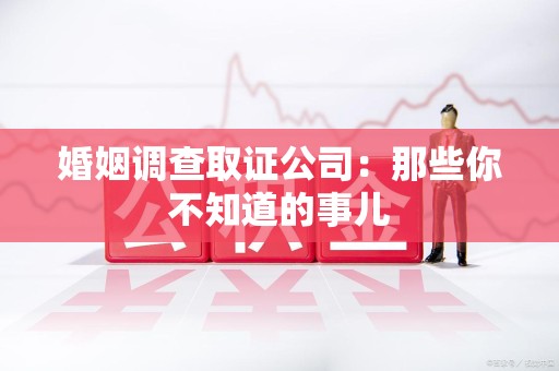 上杭婚姻调查取证公司：那些你不知道的事儿