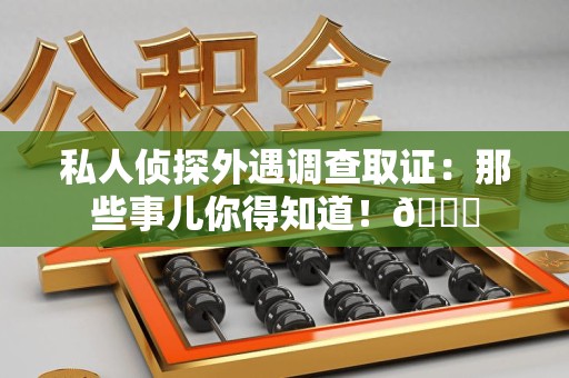 上杭私人侦探外遇调查取证：那些事儿你得知道！😎