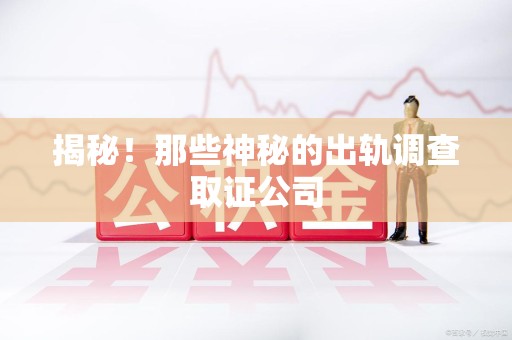 上杭揭秘！那些神秘的出轨调查取证公司