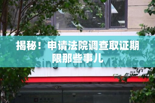 上杭揭秘！申请法院调查取证期限那些事儿