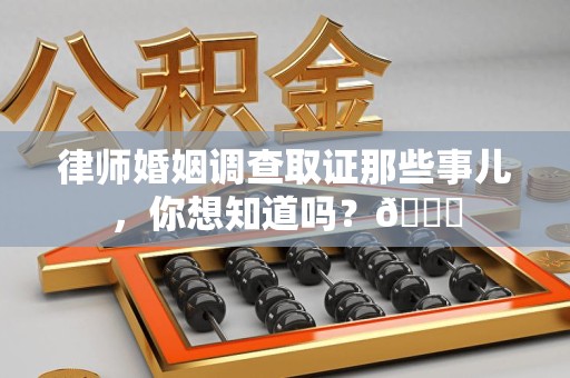 上杭律师婚姻调查取证那些事儿，你想知道吗？😎