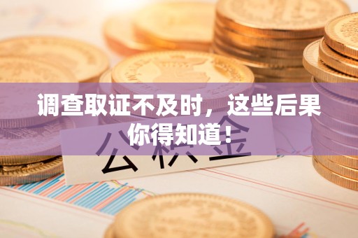 上杭调查取证不及时，这些后果你得知道！
